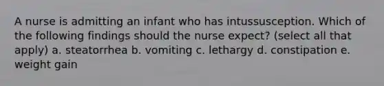 A nurse is admitting an infant who has intussusception. Which of the following findings should the nurse expect? (select all that apply) a. steatorrhea b. vomiting c. lethargy d. constipation e. weight gain