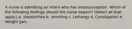 A nurse is admitting an infant who has intussusception. Which of the following findings should the nurse expect? (Select all that apply.) a. Steatorrhea b. Vomiting c. Lethargy d. Constipation e. Weight gain