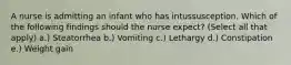 A nurse is admitting an infant who has intussusception. Which of the following findings should the nurse expect? (Select all that apply) a.) Steatorrhea b.) Vomiting c.) Lethargy d.) Constipation e.) Weight gain