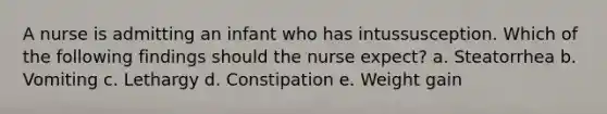 A nurse is admitting an infant who has intussusception. Which of the following findings should the nurse expect? a. Steatorrhea b. Vomiting c. Lethargy d. Constipation e. Weight gain