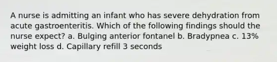 A nurse is admitting an infant who has severe dehydration from acute gastroenteritis. Which of the following findings should the nurse expect? a. Bulging anterior fontanel b. Bradypnea c. 13% weight loss d. Capillary refill 3 seconds