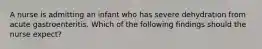 A nurse is admitting an infant who has severe dehydration from acute gastroenteritis. Which of the following findings should the nurse expect?