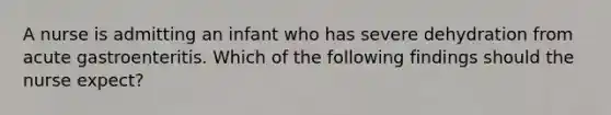 A nurse is admitting an infant who has severe dehydration from acute gastroenteritis. Which of the following findings should the nurse expect?