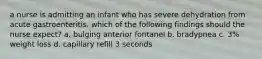 a nurse is admitting an infant who has severe dehydration from acute gastroenteritis. which of the following findings should the nurse expect? a. bulging anterior fontanel b. bradypnea c. 3% weight loss d. capillary refill 3 seconds