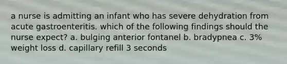 a nurse is admitting an infant who has severe dehydration from acute gastroenteritis. which of the following findings should the nurse expect? a. bulging anterior fontanel b. bradypnea c. 3% weight loss d. capillary refill 3 seconds