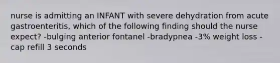 nurse is admitting an INFANT with severe dehydration from acute gastroenteritis, which of the following finding should the nurse expect? -bulging anterior fontanel -bradypnea -3% weight loss -cap refill 3 seconds