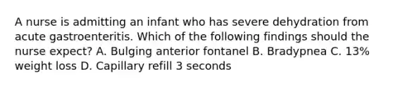 A nurse is admitting an infant who has severe dehydration from acute gastroenteritis. Which of the following findings should the nurse expect? A. Bulging anterior fontanel B. Bradypnea C. 13% weight loss D. Capillary refill 3 seconds