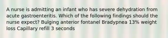 A nurse is admitting an infant who has severe dehydration from acute gastroenteritis. Which of the following findings should the nurse expect? Bulging anterior fontanel Bradypnea 13% weight loss Capillary refill 3 seconds