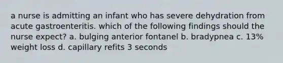 a nurse is admitting an infant who has severe dehydration from acute gastroenteritis. which of the following findings should the nurse expect? a. bulging anterior fontanel b. bradypnea c. 13% weight loss d. capillary refits 3 seconds