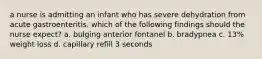 a nurse is admitting an infant who has severe dehydration from acute gastroenteritis. which of the following findings should the nurse expect? a. bulging anterior fontanel b. bradypnea c. 13% weight loss d. capillary refill 3 seconds