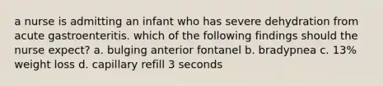 a nurse is admitting an infant who has severe dehydration from acute gastroenteritis. which of the following findings should the nurse expect? a. bulging anterior fontanel b. bradypnea c. 13% weight loss d. capillary refill 3 seconds