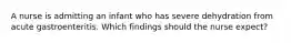 A nurse is admitting an infant who has severe dehydration from acute gastroenteritis. Which findings should the nurse expect?