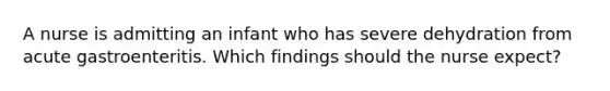 A nurse is admitting an infant who has severe dehydration from acute gastroenteritis. Which findings should the nurse expect?