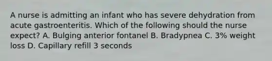 A nurse is admitting an infant who has severe dehydration from acute gastroenteritis. Which of the following should the nurse expect? A. Bulging anterior fontanel B. Bradypnea C. 3% weight loss D. Capillary refill 3 seconds