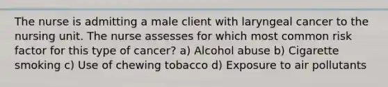 The nurse is admitting a male client with laryngeal cancer to the nursing unit. The nurse assesses for which most common risk factor for this type of cancer? a) Alcohol abuse b) Cigarette smoking c) Use of chewing tobacco d) Exposure to air pollutants