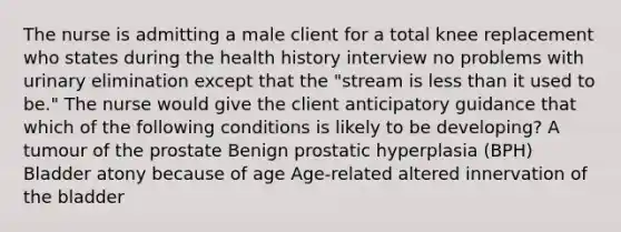 The nurse is admitting a male client for a total knee replacement who states during the health history interview no problems with urinary elimination except that the "stream is less than it used to be." The nurse would give the client anticipatory guidance that which of the following conditions is likely to be developing? A tumour of the prostate Benign prostatic hyperplasia (BPH) Bladder atony because of age Age-related altered innervation of the bladder