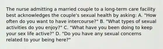 The nurse admitting a married couple to a long-term care facility best acknowledges the couple's sexual health by asking: A. "How often do you want to have intercourse?" B. "What types of sexual activities do you enjoy?" C. "What have you been doing to keep your sex life active?" D. "Do you have any sexual concerns related to your being here?"