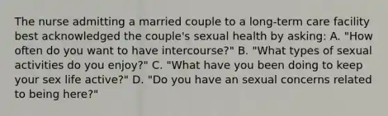 The nurse admitting a married couple to a long-term care facility best acknowledged the couple's sexual health by asking: A. "How often do you want to have intercourse?" B. "What types of sexual activities do you enjoy?" C. "What have you been doing to keep your sex life active?" D. "Do you have an sexual concerns related to being here?"