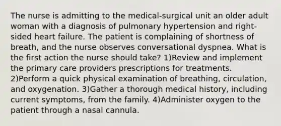 The nurse is admitting to the medical-surgical unit an older adult woman with a diagnosis of pulmonary hypertension and right-sided heart failure. The patient is complaining of shortness of breath, and the nurse observes conversational dyspnea. What is the first action the nurse should take? 1)Review and implement the primary care providers prescriptions for treatments. 2)Perform a quick physical examination of breathing, circulation, and oxygenation. 3)Gather a thorough medical history, including current symptoms, from the family. 4)Administer oxygen to the patient through a nasal cannula.