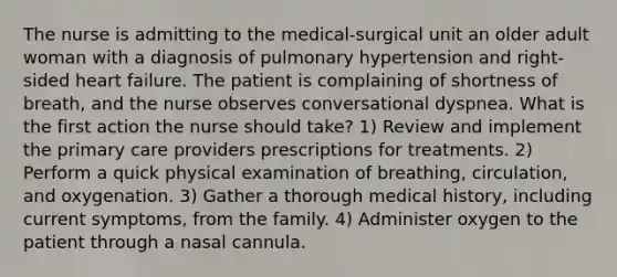 The nurse is admitting to the medical-surgical unit an older adult woman with a diagnosis of pulmonary hypertension and right-sided heart failure. The patient is complaining of shortness of breath, and the nurse observes conversational dyspnea. What is the first action the nurse should take? 1) Review and implement the primary care providers prescriptions for treatments. 2) Perform a quick physical examination of breathing, circulation, and oxygenation. 3) Gather a thorough medical history, including current symptoms, from the family. 4) Administer oxygen to the patient through a nasal cannula.