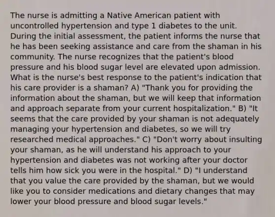 The nurse is admitting a Native American patient with uncontrolled hypertension and type 1 diabetes to the unit. During the initial assessment, the patient informs the nurse that he has been seeking assistance and care from the shaman in his community. The nurse recognizes that the patient's blood pressure and his blood sugar level are elevated upon admission. What is the nurse's best response to the patient's indication that his care provider is a shaman? A) "Thank you for providing the information about the shaman, but we will keep that information and approach separate from your current hospitalization." B) "It seems that the care provided by your shaman is not adequately managing your hypertension and diabetes, so we will try researched medical approaches." C) "Don't worry about insulting your shaman, as he will understand his approach to your hypertension and diabetes was not working after your doctor tells him how sick you were in the hospital." D) "I understand that you value the care provided by the shaman, but we would like you to consider medications and dietary changes that may lower your blood pressure and blood sugar levels."