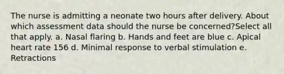 The nurse is admitting a neonate two hours after delivery. About which assessment data should the nurse be concerned?Select all that apply. a. Nasal flaring b. Hands and feet are blue c. Apical heart rate 156 d. Minimal response to verbal stimulation e. Retractions