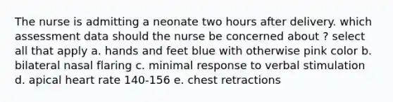 The nurse is admitting a neonate two hours after delivery. which assessment data should the nurse be concerned about ? select all that apply a. hands and feet blue with otherwise pink color b. bilateral nasal flaring c. minimal response to verbal stimulation d. apical heart rate 140-156 e. chest retractions