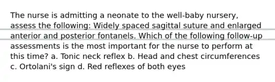 The nurse is admitting a neonate to the well-baby nursery, assess the following: Widely spaced sagittal suture and enlarged anterior and posterior fontanels. Which of the following follow-up assessments is the most important for the nurse to perform at this time? a. Tonic neck reflex b. Head and chest circumferences c. Ortolani's sign d. Red reflexes of both eyes