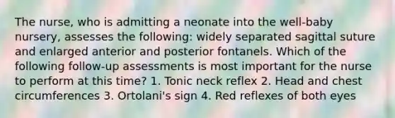 The nurse, who is admitting a neonate into the well-baby nursery, assesses the following: widely separated sagittal suture and enlarged anterior and posterior fontanels. Which of the following follow-up assessments is most important for the nurse to perform at this time? 1. Tonic neck reflex 2. Head and chest circumferences 3. Ortolani's sign 4. Red reflexes of both eyes