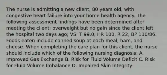 The nurse is admitting a new client, 80 years old, with congestive heart failure into your home health agency. The following assessment findings have been determined after meeting the client: overweight but no gain since the client left the hospital two days ago; VS: T 99.0, HR 100, R 22, BP 130/86. Foods eaten include canned soup at each meal, ham, and cheese. When completing the care plan for this client, the nurse should include which of the following nursing diagnosis: A. Improved Gas Exchange B. Risk for Fluid Volume Deficit C. Risk for Fluid Volume Imbalance D. Impaired Skin Integrity