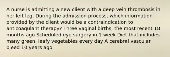 A nurse is admitting a new client with a deep vein thrombosis in her left leg. During the admission process, which information provided by the client would be a contraindication to anticoagulant therapy? Three vaginal births, the most recent 18 months ago Scheduled eye surgery in 1 week Diet that includes many green, leafy vegetables every day A cerebral vascular bleed 10 years ago