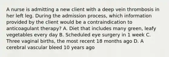 A nurse is admitting a new client with a deep vein thrombosis in her left leg. During the admission process, which information provided by the client would be a contraindication to anticoagulant therapy? A. Diet that includes many green, leafy vegetables every day B. Scheduled eye surgery in 1 week C. Three vaginal births, the most recent 18 months ago D. A cerebral vascular bleed 10 years ago