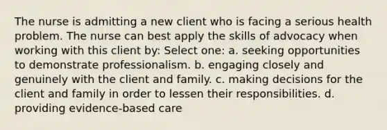 The nurse is admitting a new client who is facing a serious health problem. The nurse can best apply the skills of advocacy when working with this client by: Select one: a. seeking opportunities to demonstrate professionalism. b. engaging closely and genuinely with the client and family. c. making decisions for the client and family in order to lessen their responsibilities. d. providing evidence-based care