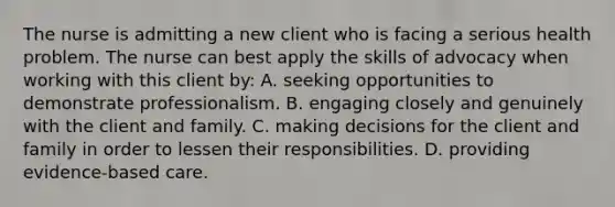 The nurse is admitting a new client who is facing a serious health problem. The nurse can best apply the skills of advocacy when working with this client by: A. seeking opportunities to demonstrate professionalism. B. engaging closely and genuinely with the client and family. C. making decisions for the client and family in order to lessen their responsibilities. D. providing evidence-based care.