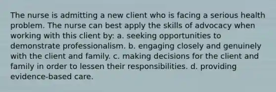 The nurse is admitting a new client who is facing a serious health problem. The nurse can best apply the skills of advocacy when working with this client by: a. seeking opportunities to demonstrate professionalism. b. engaging closely and genuinely with the client and family. c. making decisions for the client and family in order to lessen their responsibilities. d. providing evidence-based care.