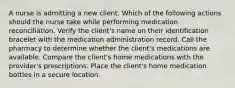 A nurse is admitting a new client. Which of the following actions should the nurse take while performing medication reconciliation. Verify the client's name on their identification bracelet with the medication administration record. Call the pharmacy to determine whether the client's medications are available. Compare the client's home medications with the provider's prescriptions. Place the client's home medication bottles in a secure location.