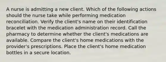 A nurse is admitting a new client. Which of the following actions should the nurse take while performing medication reconciliation. Verify the client's name on their identification bracelet with the medication administration record. Call the pharmacy to determine whether the client's medications are available. Compare the client's home medications with the provider's prescriptions. Place the client's home medication bottles in a secure location.