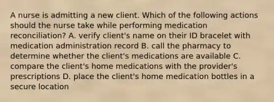 A nurse is admitting a new client. Which of the following actions should the nurse take while performing medication reconciliation? A. verify client's name on their ID bracelet with medication administration record B. call the pharmacy to determine whether the client's medications are available C. compare the client's home medications with the provider's prescriptions D. place the client's home medication bottles in a secure location