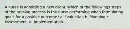 A nurse is admitting a new client. Which of the followings steps of the nursing process is the nurse performing when formulating goals for a positive outcome? a. Evaluation b. Planning c. Assessment. d. Implementation.