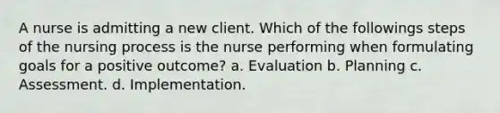 A nurse is admitting a new client. Which of the followings steps of the nursing process is the nurse performing when formulating goals for a positive outcome? a. Evaluation b. Planning c. Assessment. d. Implementation.