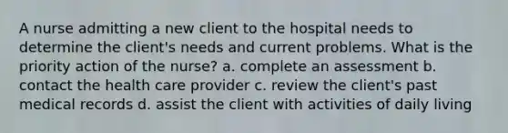 A nurse admitting a new client to the hospital needs to determine the client's needs and current problems. What is the priority action of the nurse? a. complete an assessment b. contact the health care provider c. review the client's past medical records d. assist the client with activities of daily living