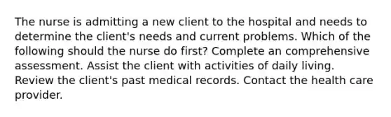 The nurse is admitting a new client to the hospital and needs to determine the client's needs and current problems. Which of the following should the nurse do first? Complete an comprehensive assessment. Assist the client with activities of daily living. Review the client's past medical records. Contact the health care provider.