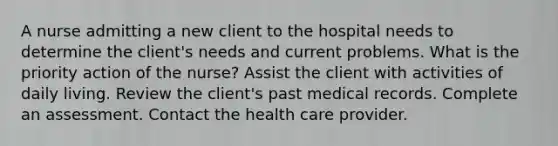 A nurse admitting a new client to the hospital needs to determine the client's needs and current problems. What is the priority action of the nurse? Assist the client with activities of daily living. Review the client's past medical records. Complete an assessment. Contact the health care provider.