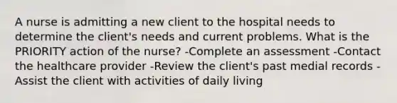 A nurse is admitting a new client to the hospital needs to determine the client's needs and current problems. What is the PRIORITY action of the nurse? -Complete an assessment -Contact the healthcare provider -Review the client's past medial records -Assist the client with activities of daily living