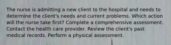 The nurse is admitting a new client to the hospital and needs to determine the client's needs and current problems. Which action will the nurse take first? Complete a comprehensive assessment. Contact the health care provider. Review the client's past medical records. Perform a physical assessment.