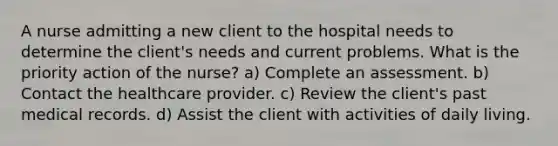 A nurse admitting a new client to the hospital needs to determine the client's needs and current problems. What is the priority action of the nurse? a) Complete an assessment. b) Contact the healthcare provider. c) Review the client's past medical records. d) Assist the client with activities of daily living.