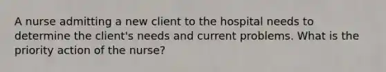 A nurse admitting a new client to the hospital needs to determine the client's needs and current problems. What is the priority action of the nurse?