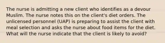 The nurse is admitting a new client who identifies as a devour Muslim. The nurse notes this on the client's diet orders. The unlicensed personnel (UAP) is preparing to assist the client with meal selection and asks the nurse about food items for the diet. What will the nurse indicate that the client is likely to avoid?