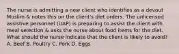 The nurse is admitting a new client who identifies as a devout Muslim & notes this on the client's diet orders. The unlicensed assistive personnel (UAP) is preparing to assist the client with meal selection & asks the nurse about food items for the diet. What should the nurse indicate that the client is likely to avoid? A. Beef B. Poultry C. Pork D. Eggs