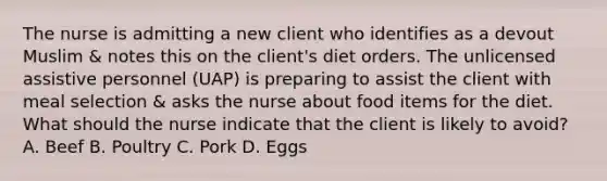 The nurse is admitting a new client who identifies as a devout Muslim & notes this on the client's diet orders. The unlicensed assistive personnel (UAP) is preparing to assist the client with meal selection & asks the nurse about food items for the diet. What should the nurse indicate that the client is likely to avoid? A. Beef B. Poultry C. Pork D. Eggs